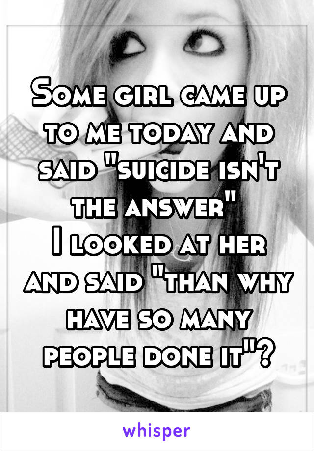Some girl came up to me today and said "suicide isn't the answer" 
I looked at her and said "than why have so many people done it"?