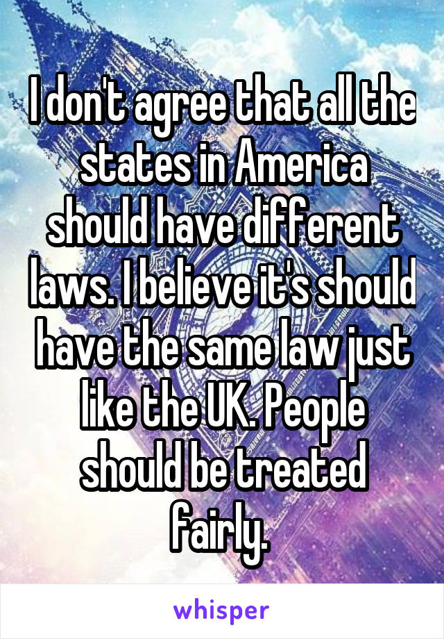 I don't agree that all the states in America should have different laws. I believe it's should have the same law just like the UK. People should be treated fairly. 