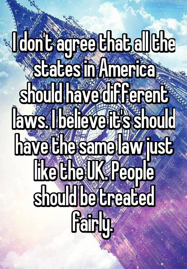 I don't agree that all the states in America should have different laws. I believe it's should have the same law just like the UK. People should be treated fairly. 