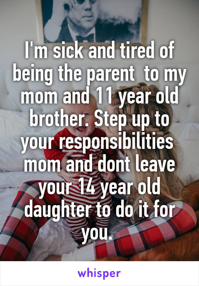 I'm sick and tired of being the parent  to my mom and 11 year old brother. Step up to your responsibilities 
mom and dont leave your 14 year old daughter to do it for you. 
