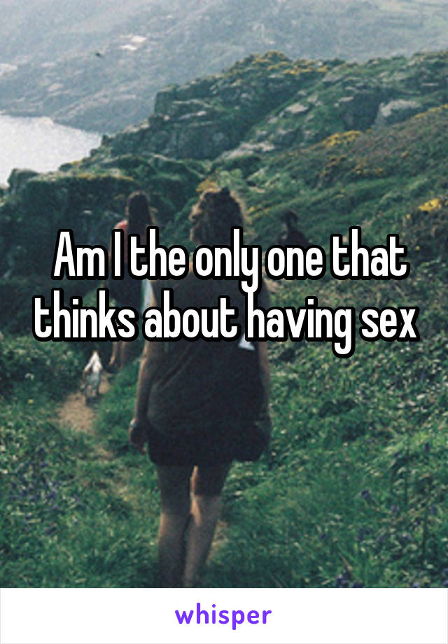  Am I the only one that thinks about having sex
