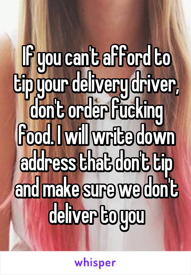 If you can't afford to tip your delivery driver, don't order fucking food. I will write down address that don't tip and make sure we don't deliver to you