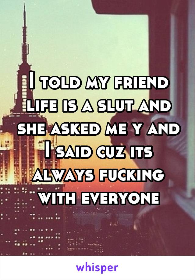 I told my friend life is a slut and she asked me y and I said cuz its always fucking with everyone