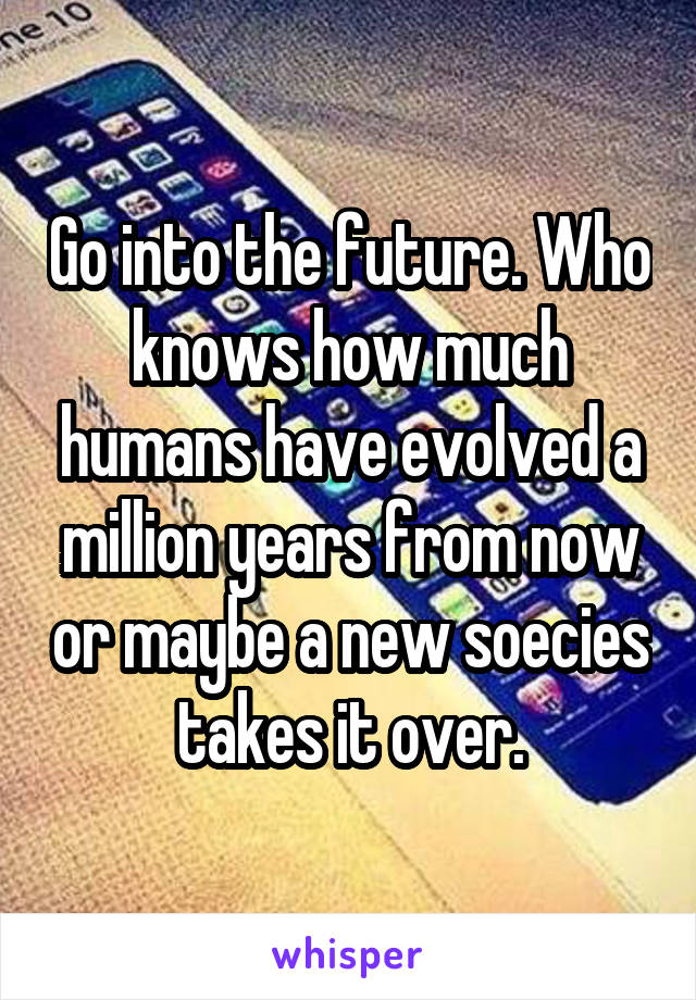Go into the future. Who knows how much humans have evolved a million years from now or maybe a new soecies takes it over.