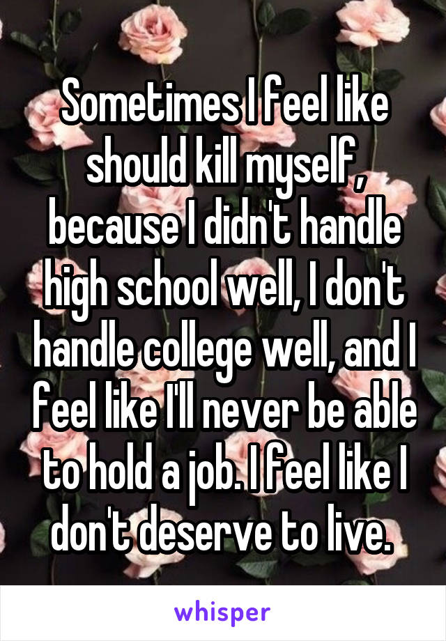 Sometimes I feel like should kill myself, because I didn't handle high school well, I don't handle college well, and I feel like I'll never be able to hold a job. I feel like I don't deserve to live. 