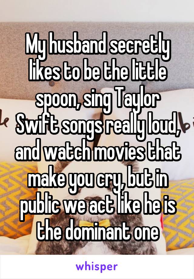 My husband secretly likes to be the little spoon, sing Taylor Swift songs really loud, and watch movies that make you cry, but in public we act like he is the dominant one