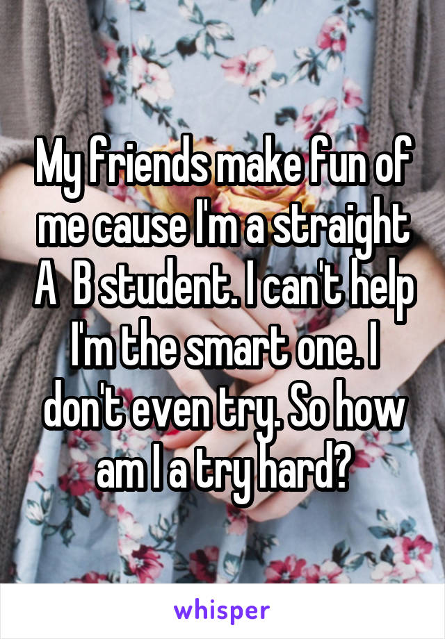 My friends make fun of me cause I'm a straight A  B student. I can't help I'm the smart one. I don't even try. So how am I a try hard?
