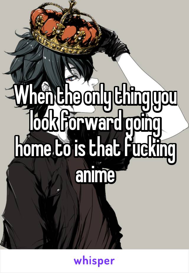 When the only thing you look forward going home to is that fucking anime