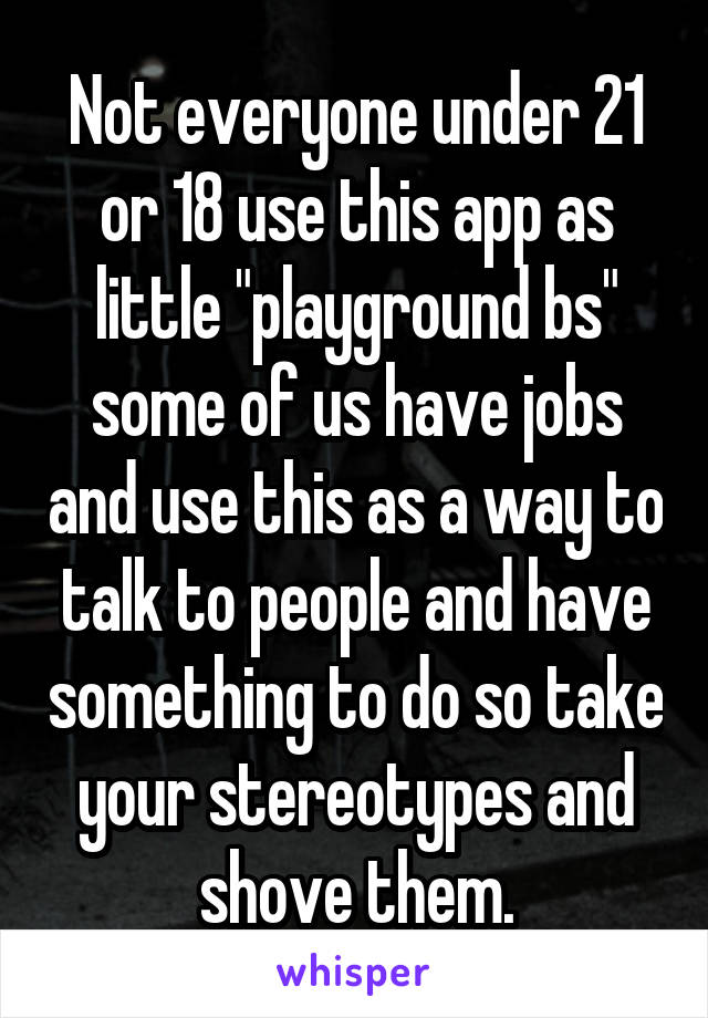 Not everyone under 21 or 18 use this app as little "playground bs" some of us have jobs and use this as a way to talk to people and have something to do so take your stereotypes and shove them.