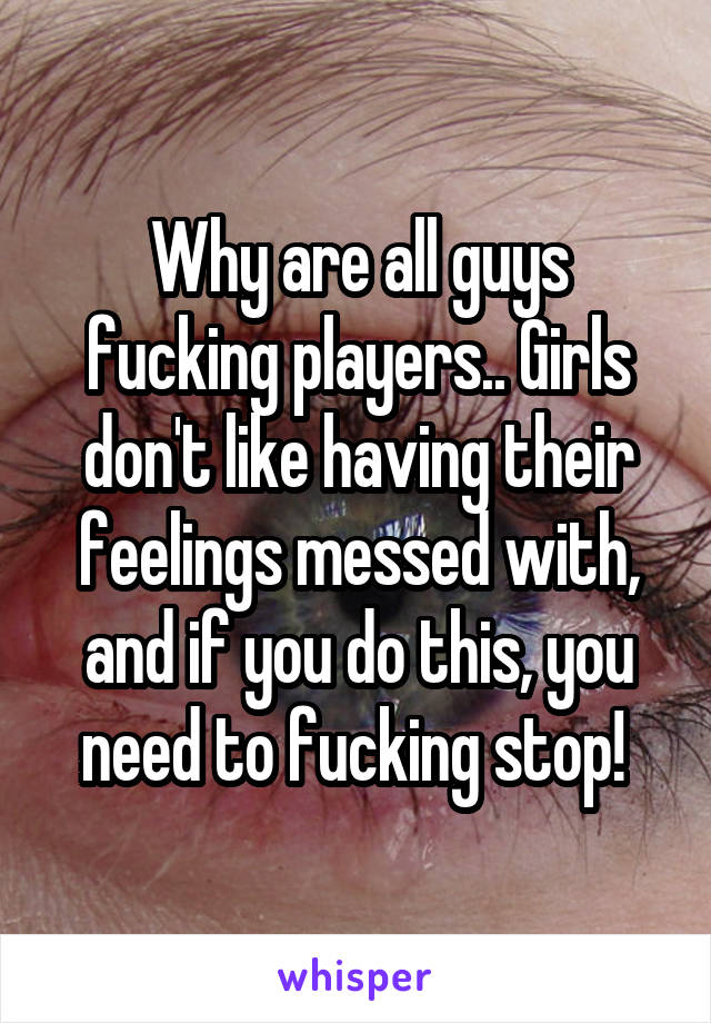 Why are all guys fucking players.. Girls don't like having their feelings messed with, and if you do this, you need to fucking stop! 