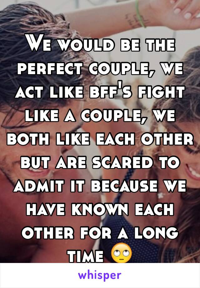 We would be the perfect couple, we act like bff's fight like a couple, we both like each other but are scared to admit it because we have known each other for a long time 🙄