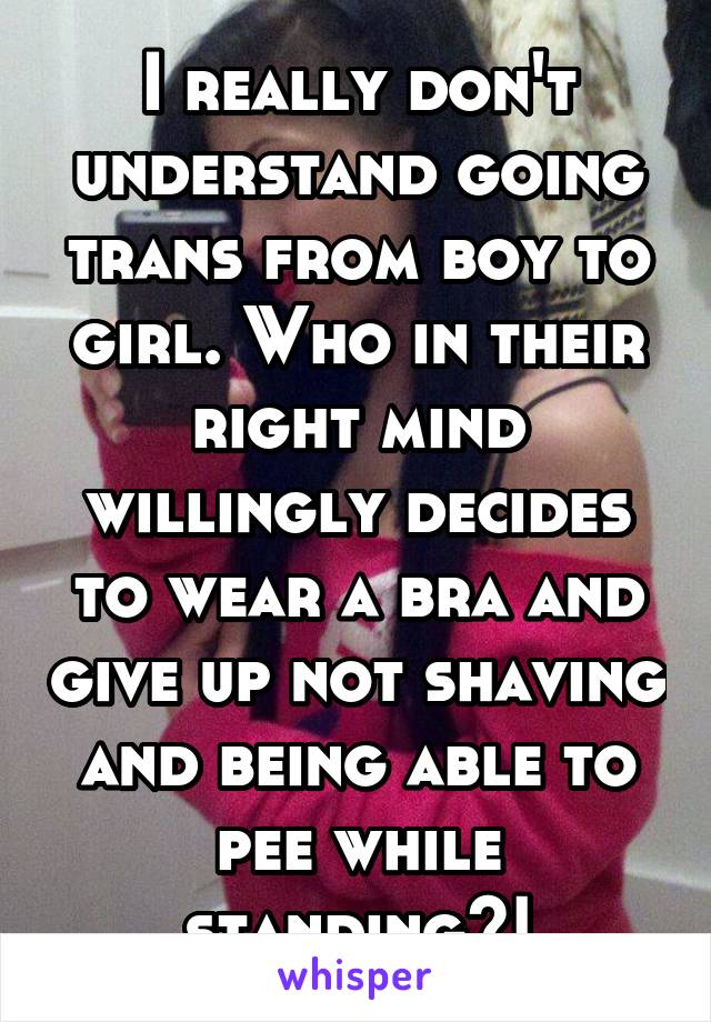 I really don't understand going trans from boy to girl. Who in their right mind willingly decides to wear a bra and give up not shaving and being able to pee while standing?!