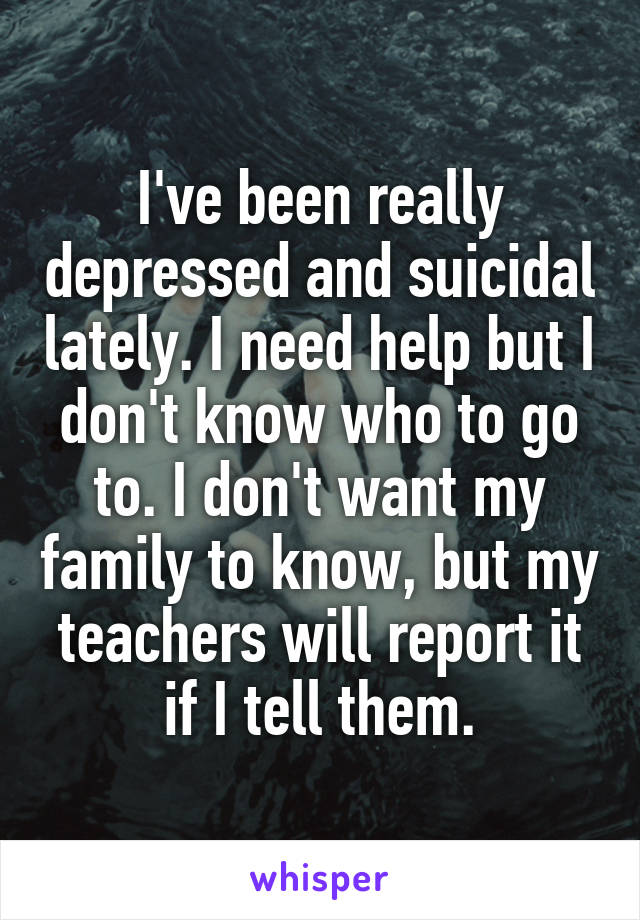 I've been really depressed and suicidal lately. I need help but I don't know who to go to. I don't want my family to know, but my teachers will report it if I tell them.
