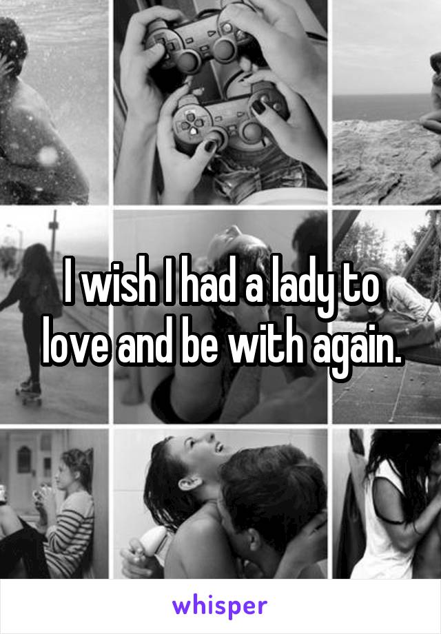 I wish I had a lady to love and be with again.