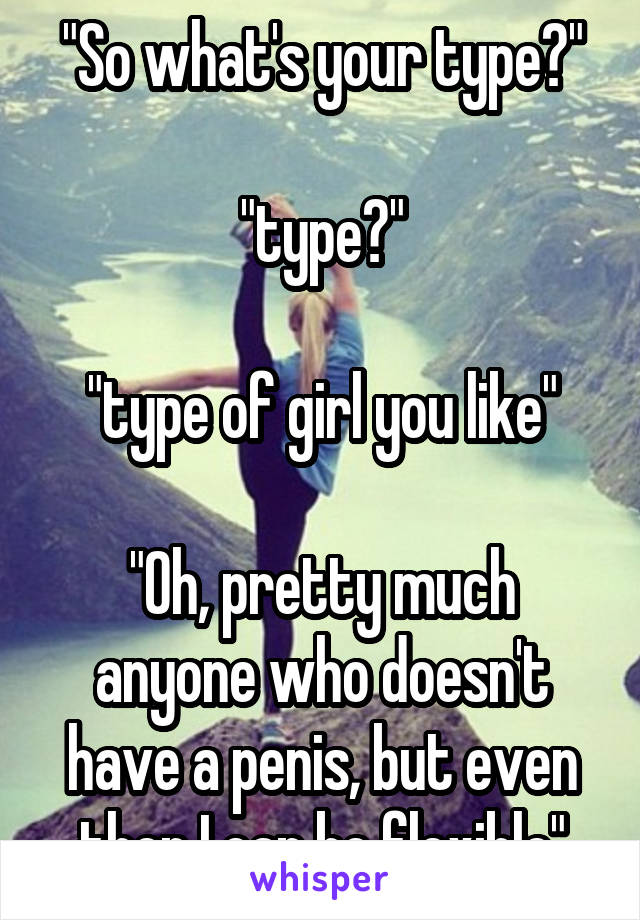 "So what's your type?"

"type?"

"type of girl you like"

"Oh, pretty much anyone who doesn't have a penis, but even then I can be flexible"