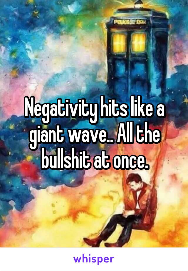 Negativity hits like a giant wave.. All the bullshit at once.