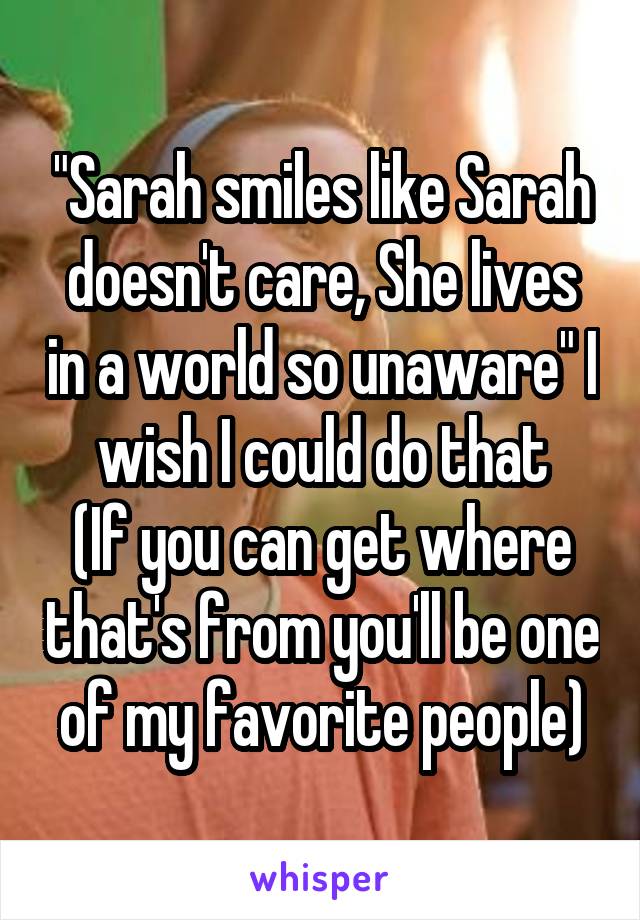 "Sarah smiles like Sarah doesn't care, She lives in a world so unaware" I wish I could do that
(If you can get where that's from you'll be one of my favorite people)