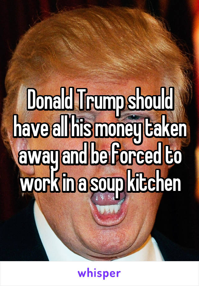 Donald Trump should have all his money taken away and be forced to work in a soup kitchen