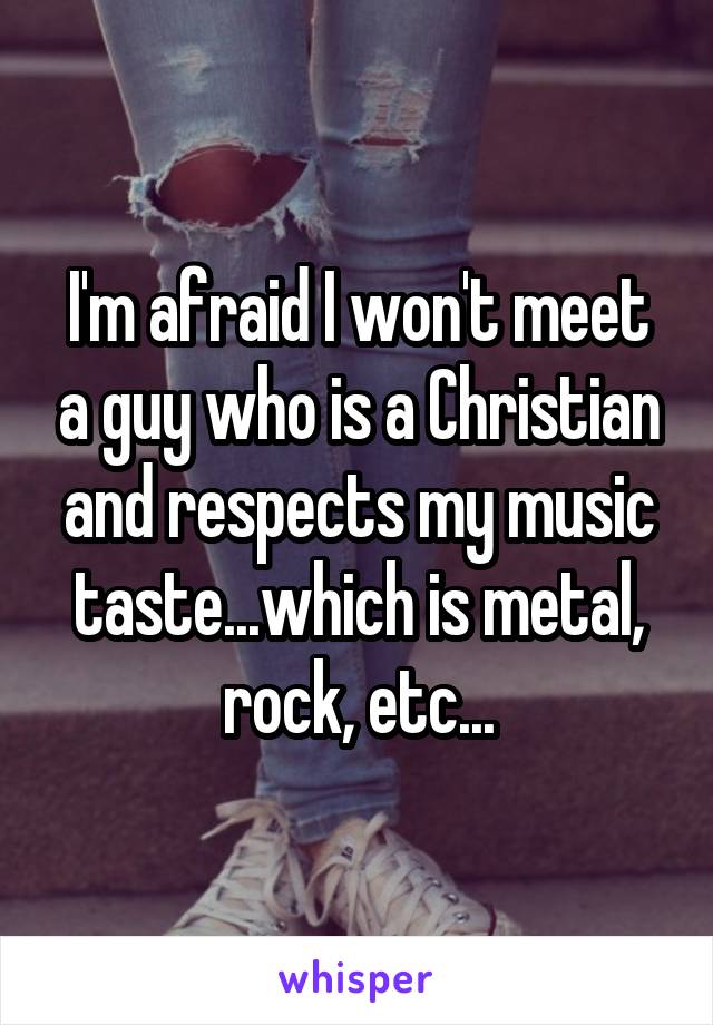I'm afraid I won't meet a guy who is a Christian and respects my music taste...which is metal, rock, etc...