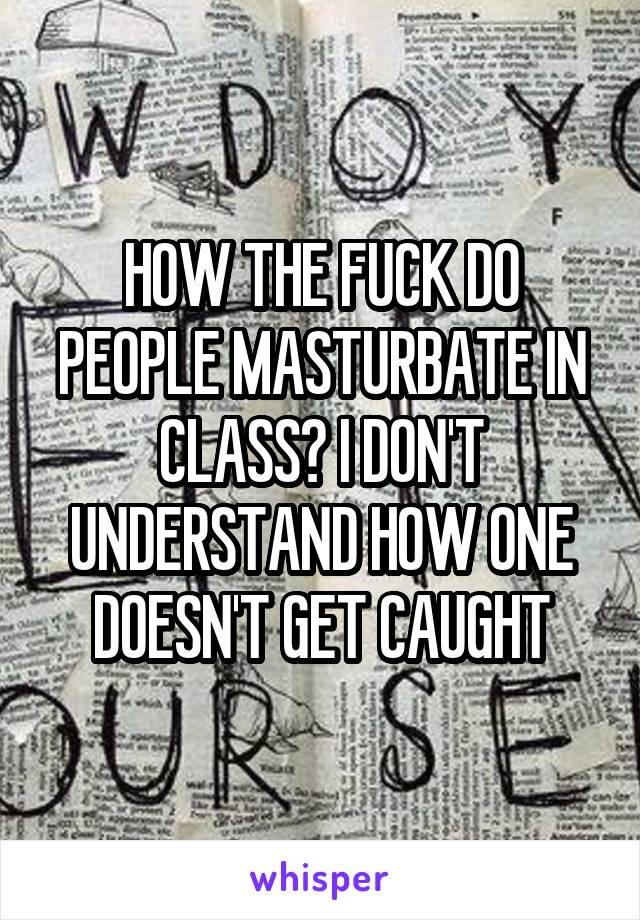 HOW THE FUCK DO PEOPLE MASTURBATE IN CLASS? I DON'T UNDERSTAND HOW ONE DOESN'T GET CAUGHT