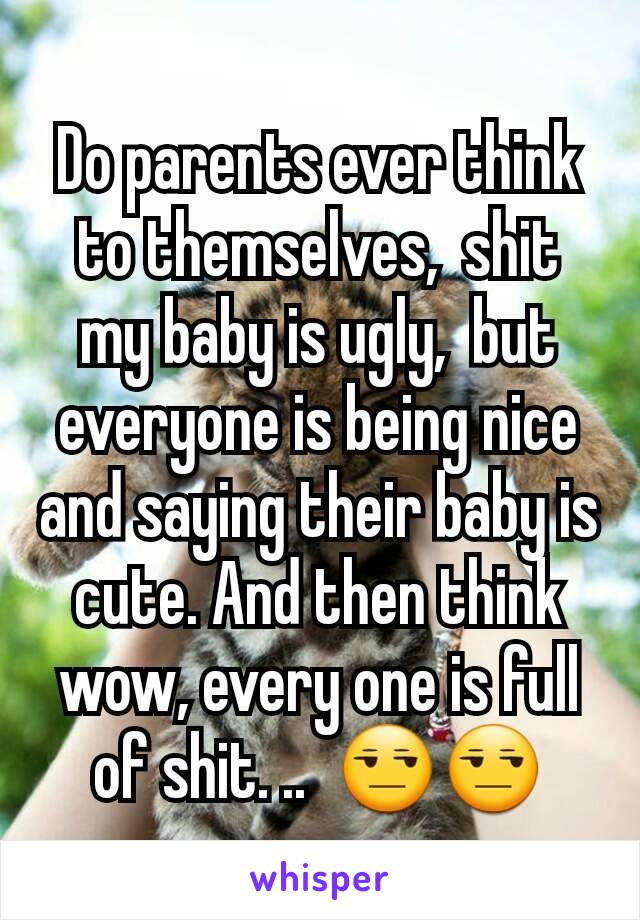 Do parents ever think to themselves,  shit my baby is ugly,  but everyone is being nice and saying their baby is cute. And then think wow, every one is full of shit. ..  😒😒