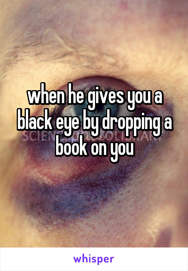 when he gives you a black eye by dropping a book on you
