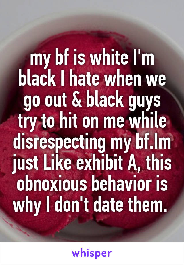 my bf is white I'm black I hate when we go out & black guys try to hit on me while disrespecting my bf.Im just Like exhibit A, this obnoxious behavior is why I don't date them. 