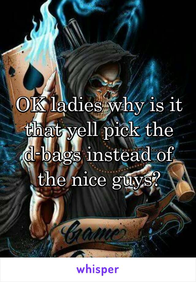 OK ladies why is it that yell pick the d-bags instead of the nice guys?