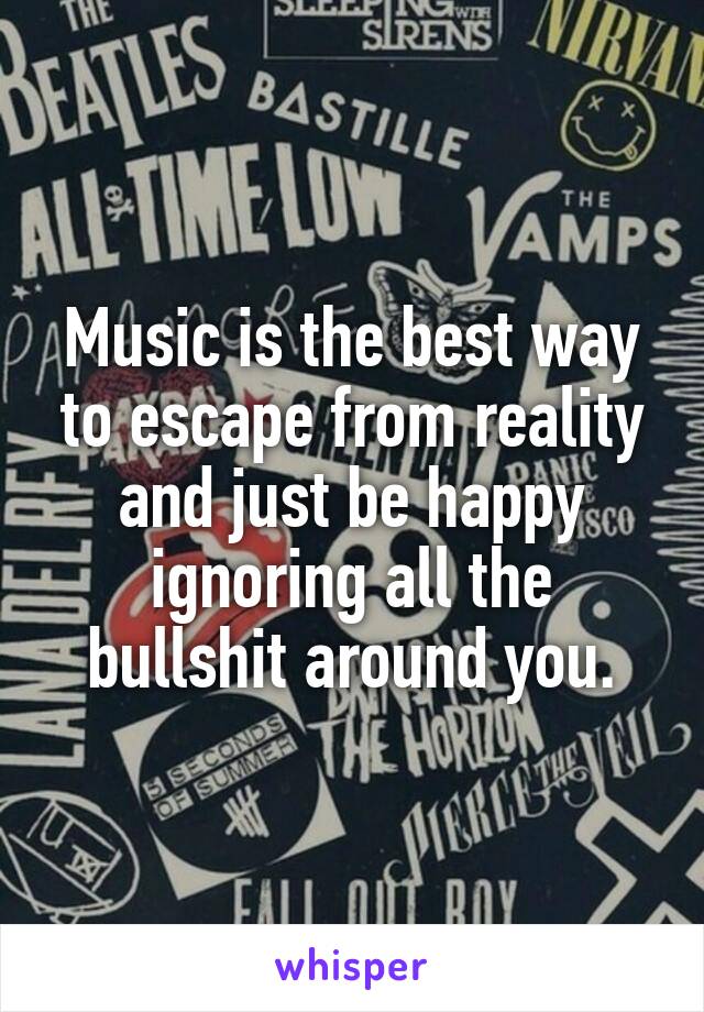 Music is the best way to escape from reality and just be happy ignoring all the bullshit around you.