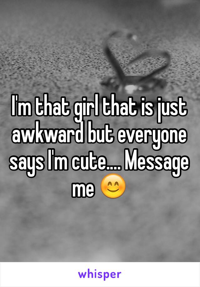 I'm that girl that is just awkward but everyone says I'm cute.... Message me 😊