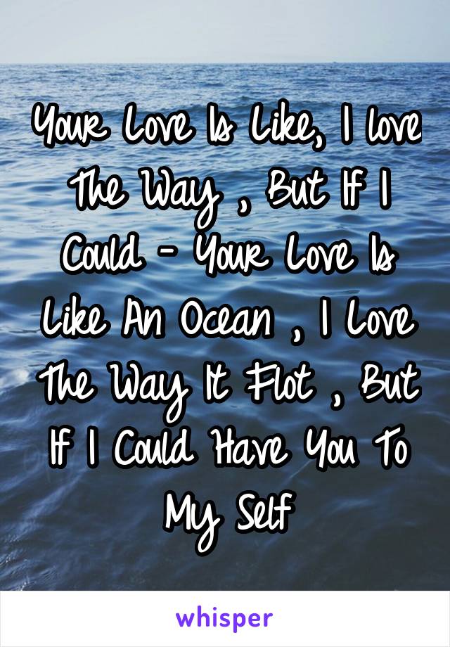 Your Love Is Like, I love The Way , But If I Could - Your Love Is Like An Ocean , I Love The Way It Flot , But If I Could Have You To My Self