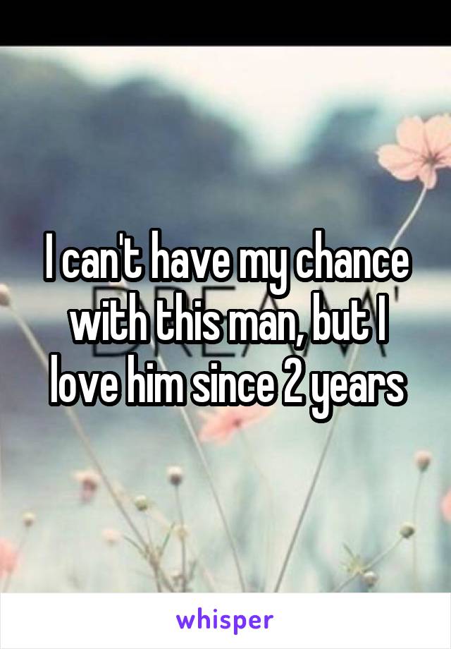 I can't have my chance with this man, but I love him since 2 years
