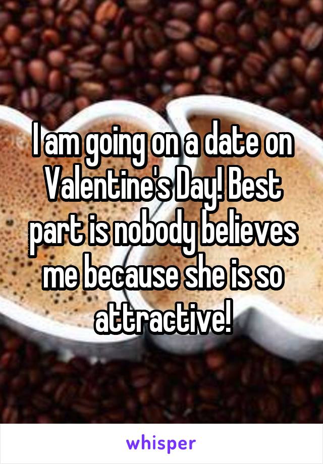 I am going on a date on Valentine's Day! Best part is nobody believes me because she is so attractive!