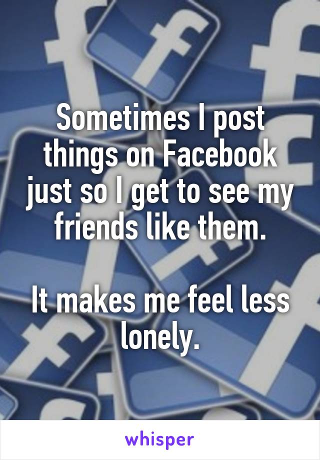 Sometimes I post things on Facebook just so I get to see my friends like them.

It makes me feel less lonely.