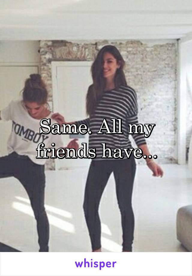 Same. All my friends have...