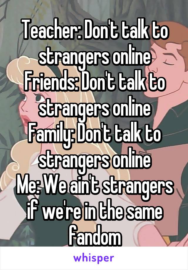 Teacher: Don't talk to strangers online
Friends: Don't talk to strangers online
Family: Don't talk to strangers online
Me: We ain't strangers if we're in the same fandom