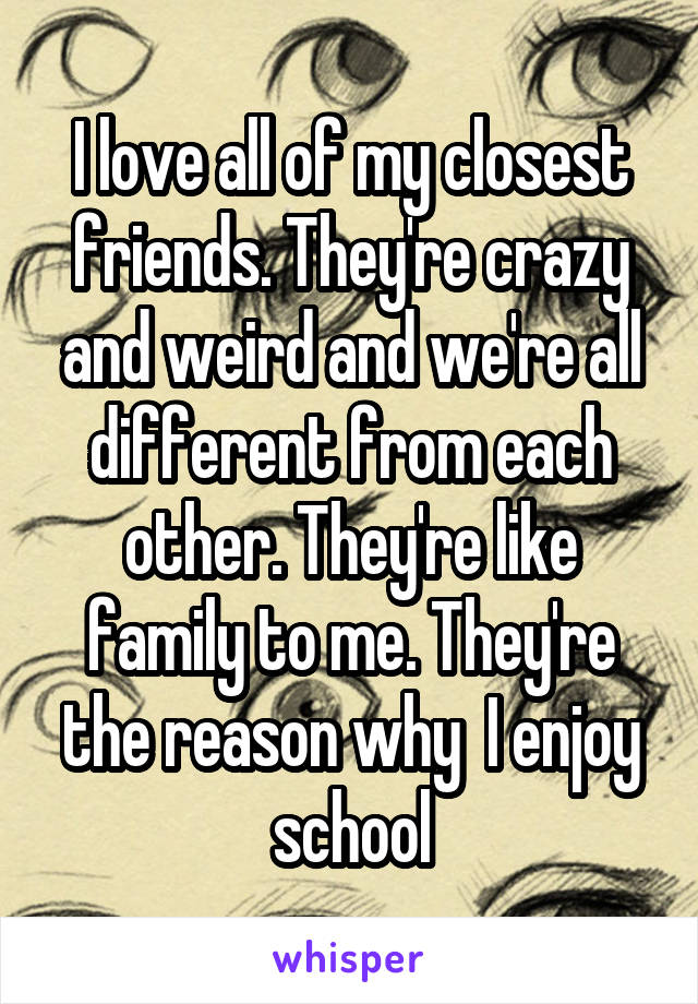 I love all of my closest friends. They're crazy and weird and we're all different from each other. They're like family to me. They're the reason why  I enjoy school