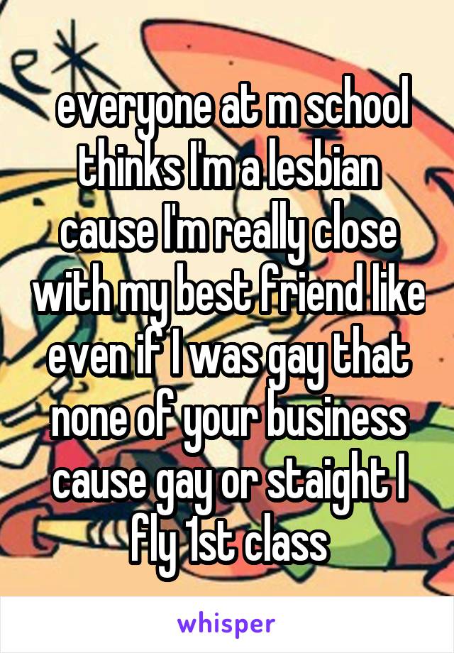  everyone at m school thinks I'm a lesbian cause I'm really close with my best friend like even if I was gay that none of your business cause gay or staight I fly 1st class