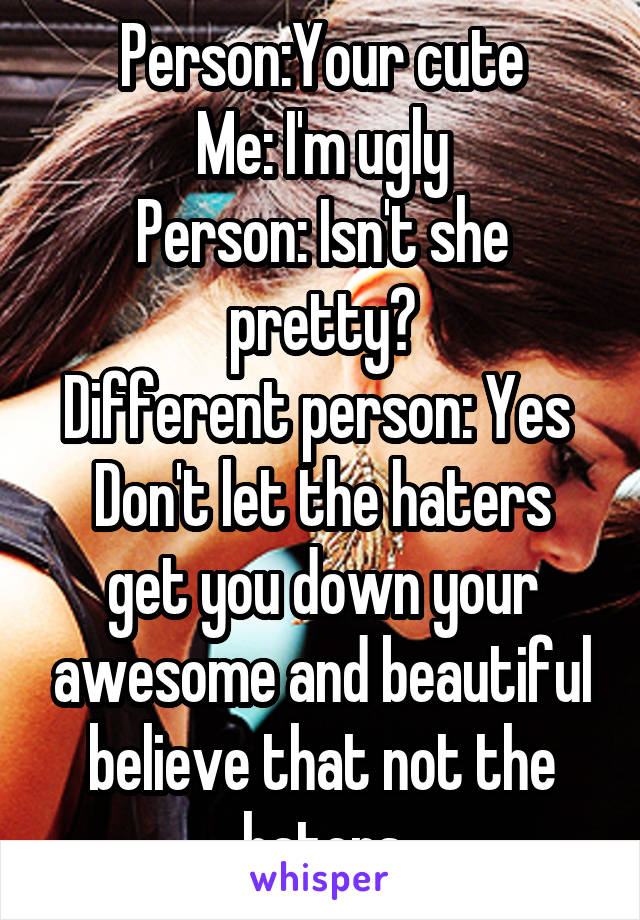 Person:Your cute
Me: I'm ugly
Person: Isn't she pretty?
Different person: Yes 
Don't let the haters get you down your awesome and beautiful believe that not the haters