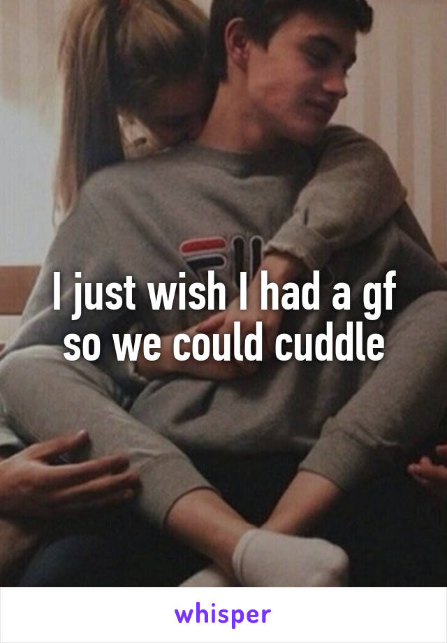 I just wish I had a gf so we could cuddle
