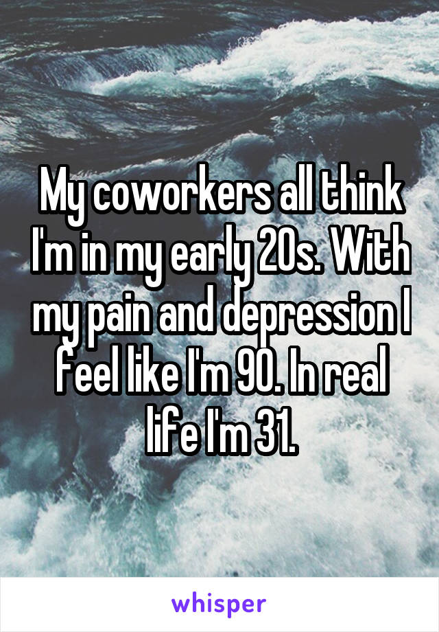 My coworkers all think I'm in my early 20s. With my pain and depression I feel like I'm 90. In real life I'm 31.