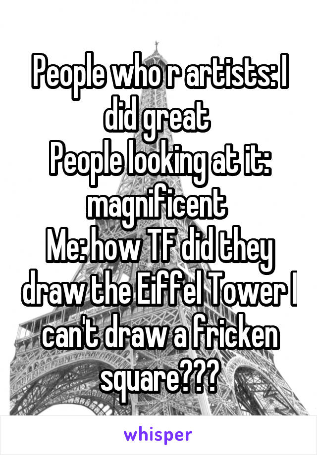 People who r artists: I did great 
People looking at it: magnificent 
Me: how TF did they draw the Eiffel Tower I can't draw a fricken square???