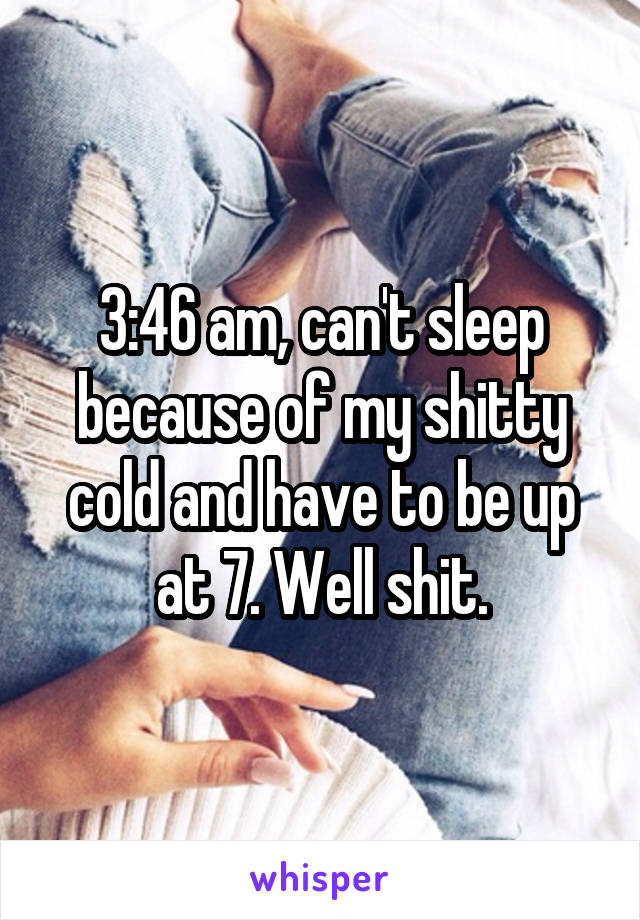 3:46 am, can't sleep because of my shitty cold and have to be up at 7. Well shit.