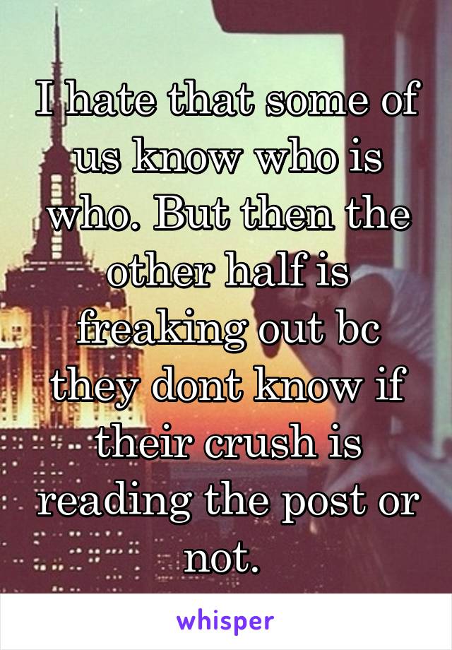 I hate that some of us know who is who. But then the other half is freaking out bc they dont know if their crush is reading the post or not. 