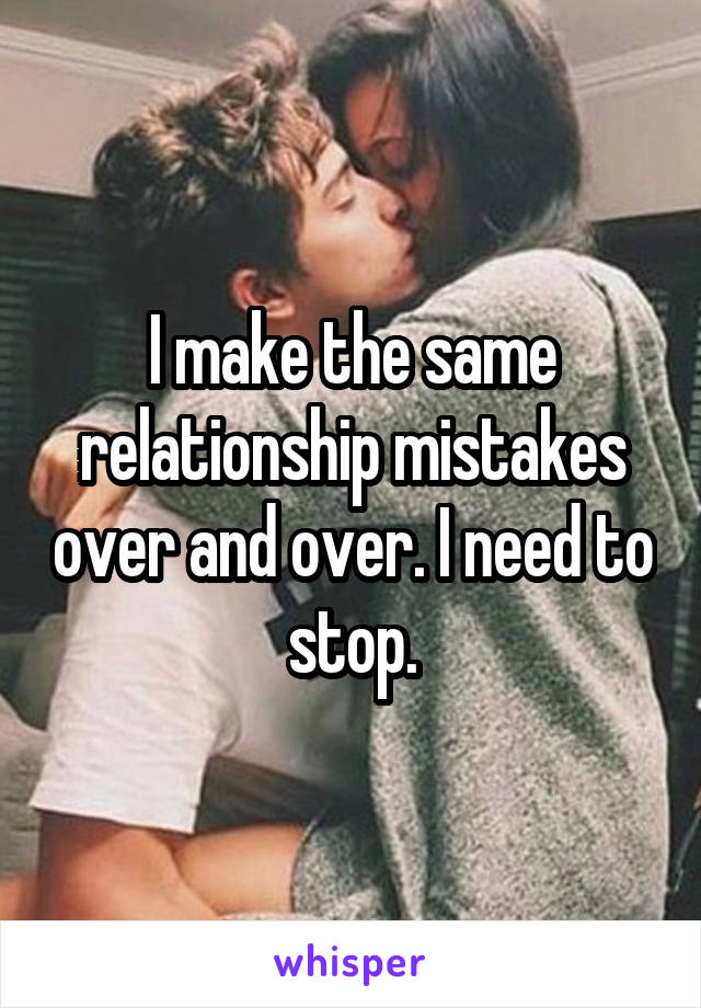 I make the same relationship mistakes over and over. I need to stop.