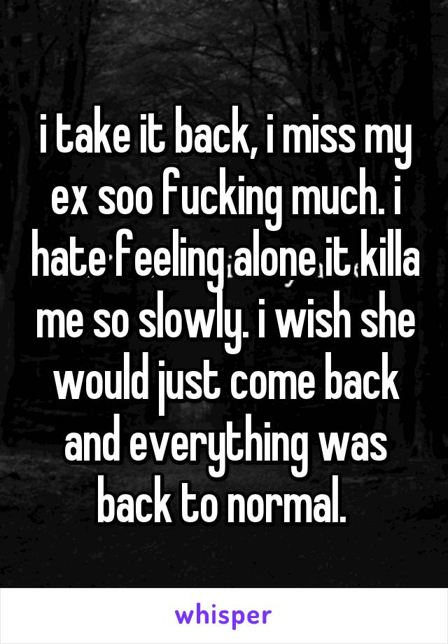 i take it back, i miss my ex soo fucking much. i hate feeling alone it killa me so slowly. i wish she would just come back and everything was back to normal. 