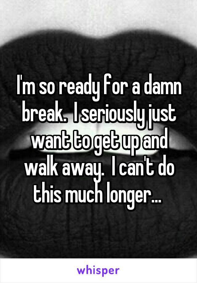 I'm so ready for a damn break.  I seriously just want to get up and walk away.  I can't do this much longer... 
