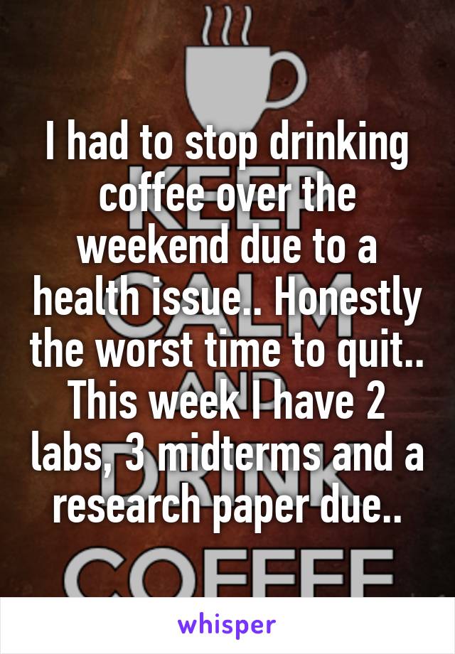 I had to stop drinking coffee over the weekend due to a health issue.. Honestly the worst time to quit.. This week I have 2 labs, 3 midterms and a research paper due..