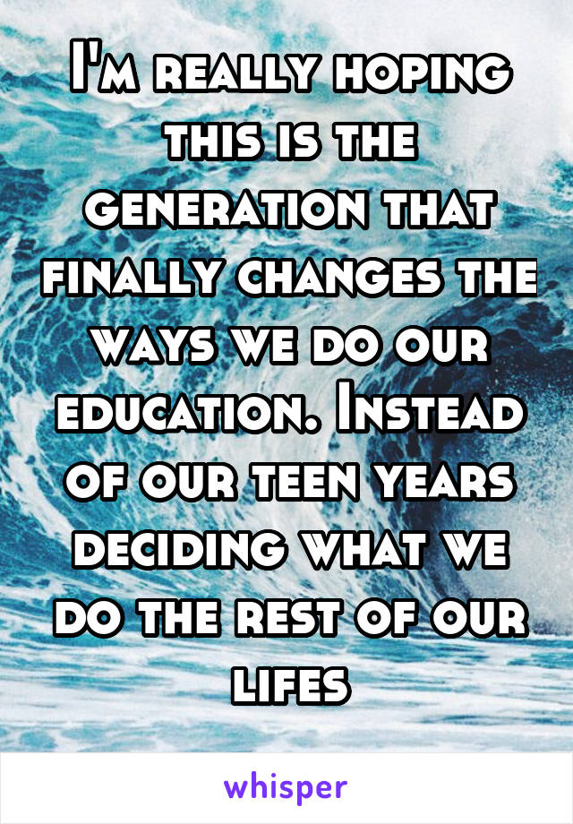 I'm really hoping this is the generation that finally changes the ways we do our education. Instead of our teen years deciding what we do the rest of our lifes
