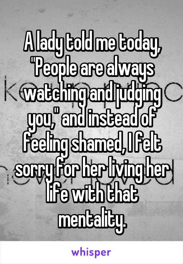 A lady told me today, "People are always watching and judging you," and instead of feeling shamed, I felt sorry for her living her life with that mentality.